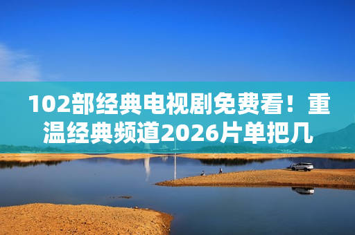102部经典电视剧免费看！重温经典频道2026片单把几代人的青春搬来了