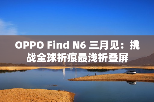 OPPO Find N6 三月见：挑战全球折痕最浅折叠屏