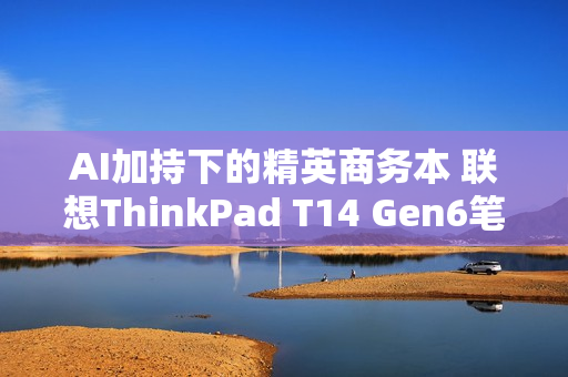 AI加持下的精英商务本 联想ThinkPad T14 Gen6笔记本评测：28W锐龙能效喜人 内建NPU更灵活