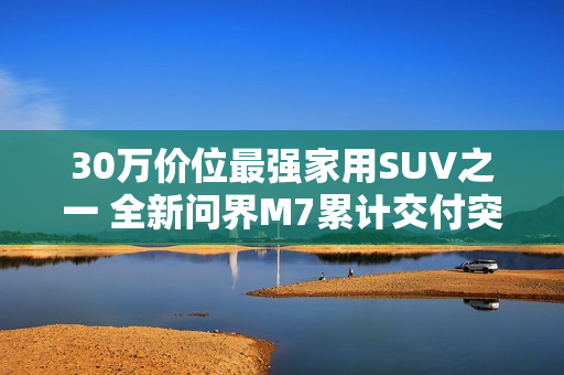 30万价位最强家用SUV之一 全新问界M7累计交付突破10万台
