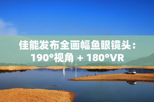 佳能发布全画幅鱼眼镜头：190°视角 + 180°VR