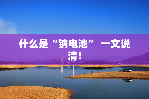 什么是“钠电池” 一文说清！