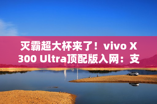 灭霸超大杯来了！vivo X300 Ultra顶配版入网：支持北斗卫星短信