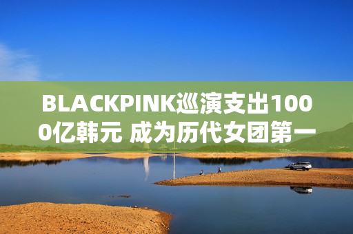 BLACKPINK巡演支出1000亿韩元 成为历代女团第一