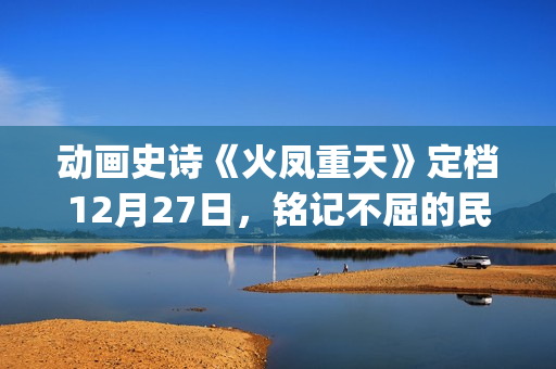 动画史诗《火凤重天》定档12月27日，铭记不屈的民族脊梁(火凤的歌)