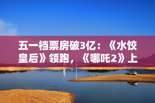 五一档票房破3亿：《水饺皇后》领跑，《哪吒2》上映94天依旧能打