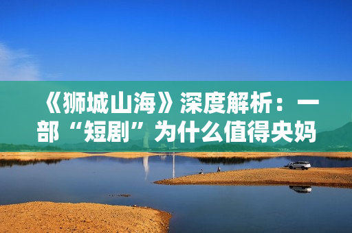 《狮城山海》深度解析：一部“短剧”为什么值得央妈再三推荐？