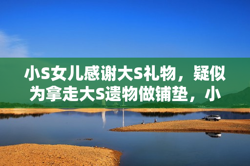 小S女儿感谢大S礼物，疑似为拿走大S遗物做铺垫，小玥儿太惨了