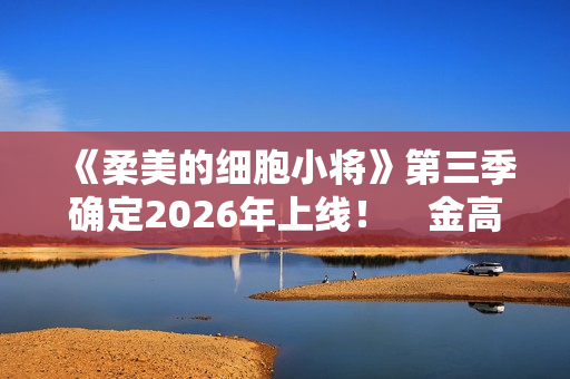 《柔美的细胞小将》第三季确定2026年上线！　金高银：将画下圆满句点