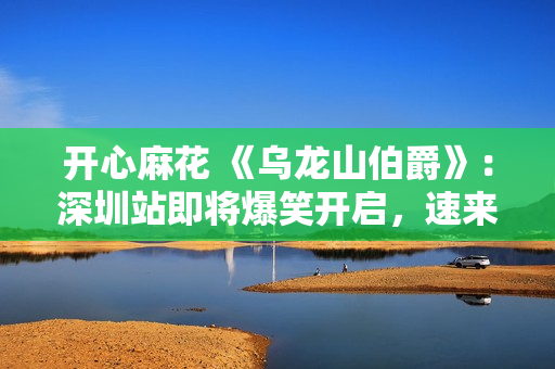 开心麻花 《乌龙山伯爵》：深圳站即将爆笑开启，速来围观!