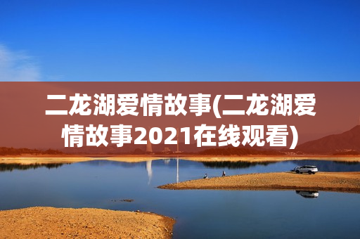 二龙湖爱情故事(二龙湖爱情故事2021在线观看)