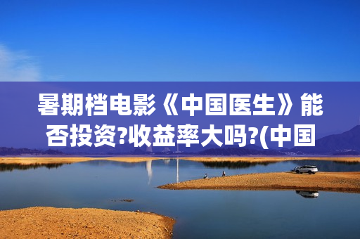 暑期档电影《中国医生》能否投资?收益率大吗?(中国电影暑期档)