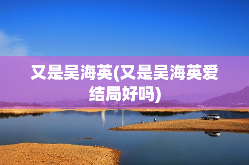 又是吴海英(又是吴海英爱结局好吗)