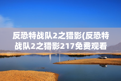 反恐特战队2之猎影(反恐特战队2之猎影217免费观看完整版)