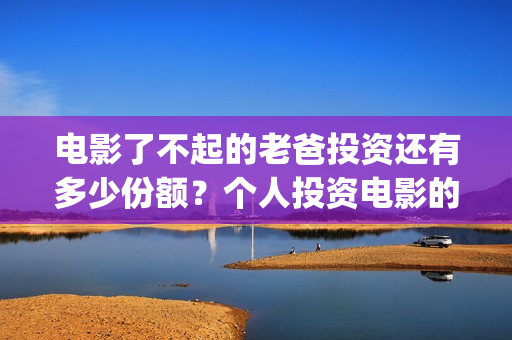 电影了不起的老爸投资还有多少份额？个人投资电影的渠道有哪些？(了不起的老爸 演员表)