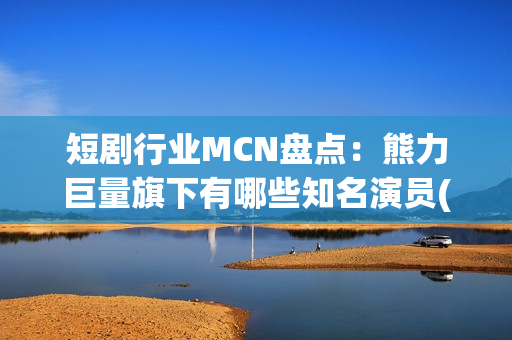 短剧行业MCN盘点：熊力巨量旗下有哪些知名演员(短剧或成行业主流)