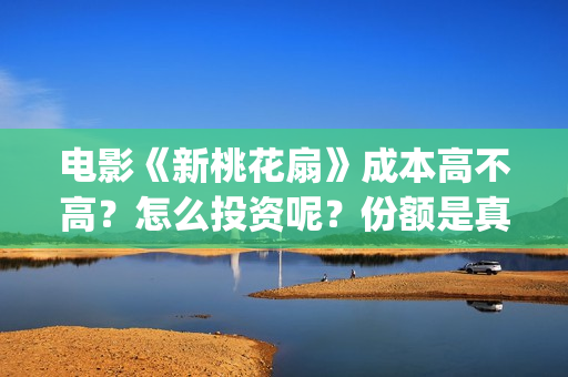 电影《新桃花扇》成本高不高？怎么投资呢？份额是真实的吗？(新桃花扇演员表)