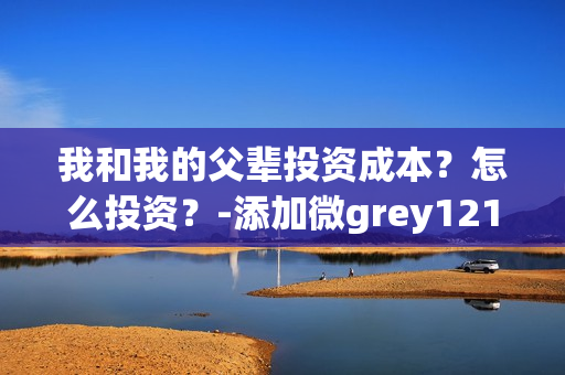 我和我的父辈投资成本？怎么投资？-添加微grey121415(我和我的父辈投资方)
