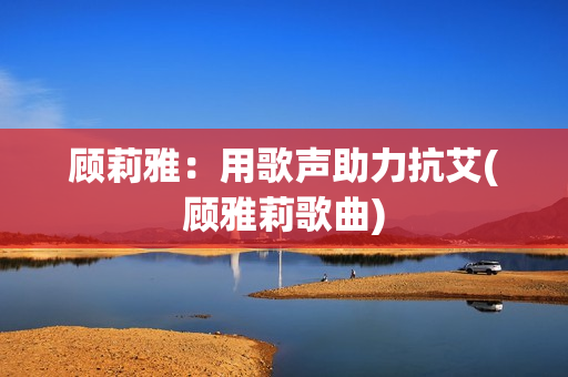 顾莉雅：用歌声助力抗艾(顾雅莉歌曲)