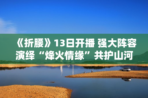 《折腰》13日开播 强大阵容演绎“烽火情缘”共护山河