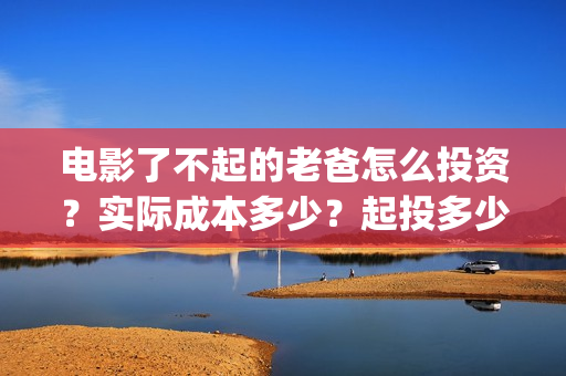 电影了不起的老爸怎么投资？实际成本多少？起投多少？(了不起的老爸hd在线播放)