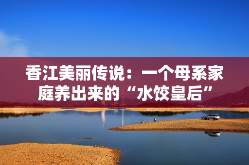 香江美丽传说：一个母系家庭养出来的“水饺皇后”