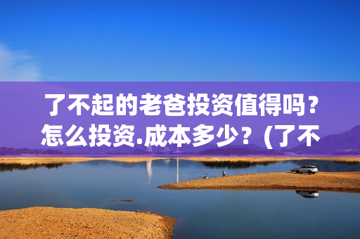 了不起的老爸投资值得吗？怎么投资.成本多少？(了不起的老爸2021)