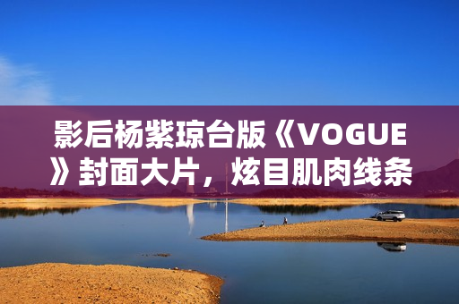影后杨紫琼台版《VOGUE》封面大片，炫目肌肉线条闪耀岁月之美