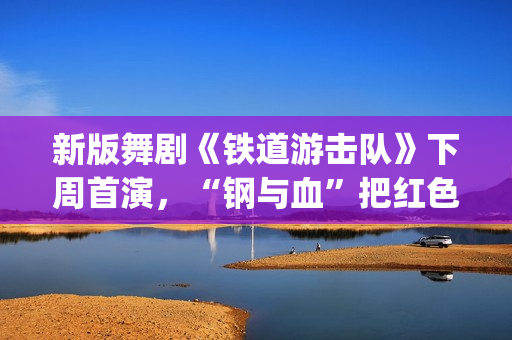 新版舞剧《铁道游击队》下周首演，“钢与血”把红色浪漫发挥到极致(新版舞剧《铁道游击队》)
