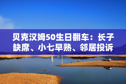 贝克汉姆50生日翻车：长子缺席、小七早熟、邻居投诉…人设崩塌？