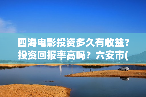 四海电影投资多久有收益？投资回报率高吗？六安市(四海电影 投资方)