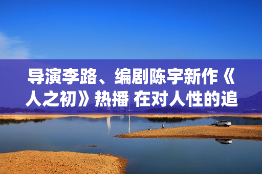 导演李路、编剧陈宇新作《人之初》热播 在对人性的追问里，发现端详亲情的新角度(导演李璐百科)