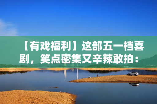 【有戏福利】这部五一档喜剧，笑点密集又辛辣敢拍：《人生开门红》来了！