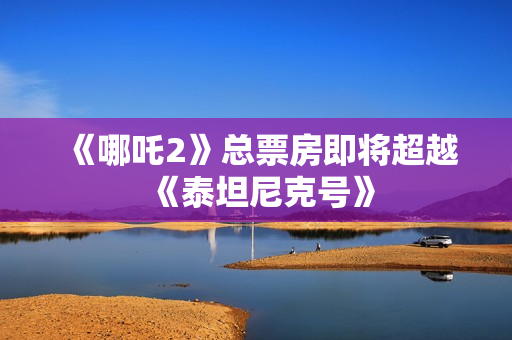 《哪吒2》总票房即将超越《泰坦尼克号》