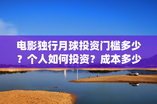 电影独行月球投资门槛多少？个人如何投资？成本多少？(独行月球电影什么时候开机)