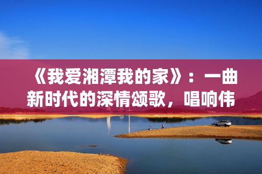《我爱湘潭我的家》：一曲新时代的深情颂歌，唱响伟人故里的文化自信与城市梦想(我爱湘西作文)