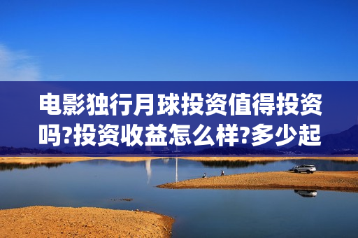 电影独行月球投资值得投资吗?投资收益怎么样?多少起投?(独行月球结局什么意思)