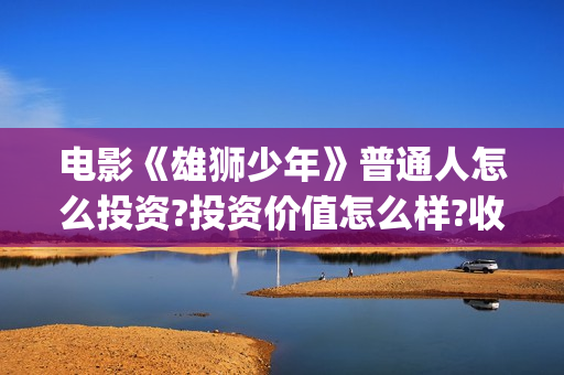 电影《雄狮少年》普通人怎么投资?投资价值怎么样?收益周期持续多久?(电影《雄狮少年》演员表)
