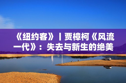 《纽约客》丨贾樟柯《风流一代》：失去与新生的绝美影像