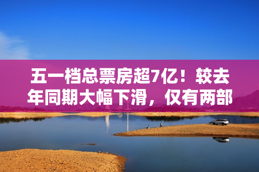 五一档总票房超7亿！较去年同期大幅下滑，仅有两部影片破亿