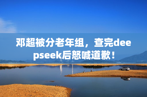 邓超被分老年组，查完deepseek后怒喊道歉！