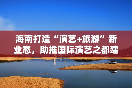 海南打造“演艺+旅游”新业态，助推国际演艺之都建设 