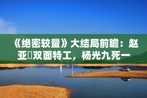 《绝密较量》大结局前瞻：赵亚苧双面特工，杨光九死一生联手制敌