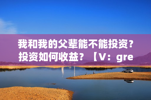 我和我的父辈能不能投资？投资如何收益？【V：grey121415】(我和我的父辈是真事吗)