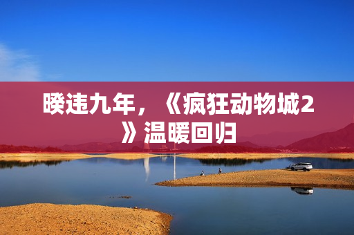 暌违九年，《疯狂动物城2》温暖回归