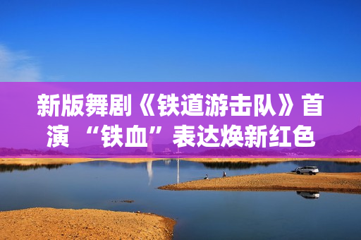 新版舞剧《铁道游击队》首演 “铁血”表达焕新红色经典(新版舞剧《铁道游击队》在线观看)