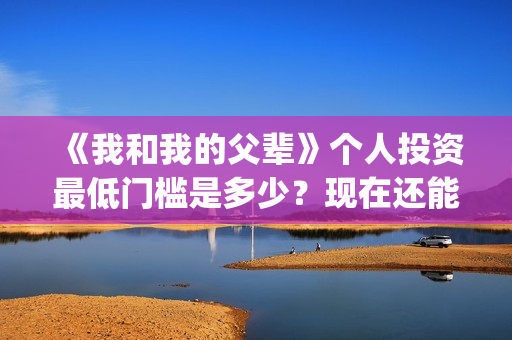 《我和我的父辈》个人投资最低门槛是多少？现在还能投吗？(我和我的父辈在线观看免费全集电视剧)