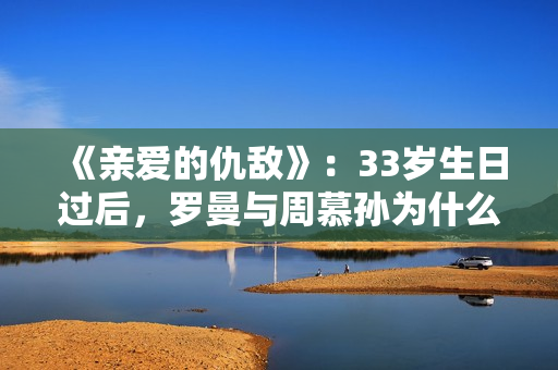 《亲爱的仇敌》：33岁生日过后，罗曼与周慕孙为什么就分手了？