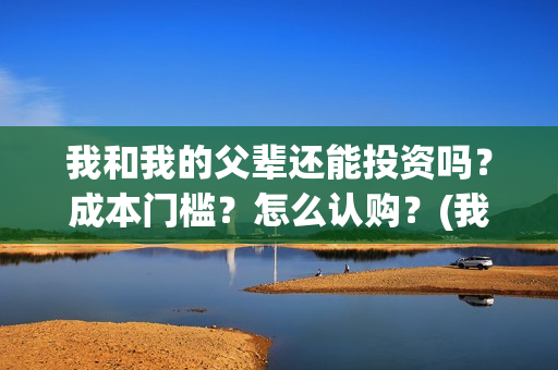 我和我的父辈还能投资吗？成本门槛？怎么认购？(我和我的父辈好不好)