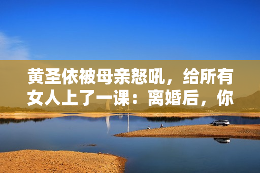 黄圣依被母亲怒吼，给所有女人上了一课：离婚后，你就没有家了